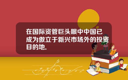 在国际资管巨头眼中中国已成为傲立于新兴市场外的投资目的地.