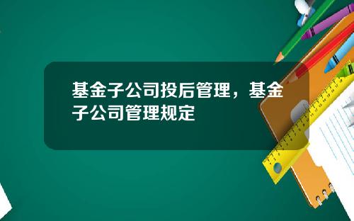 基金子公司投后管理，基金子公司管理规定