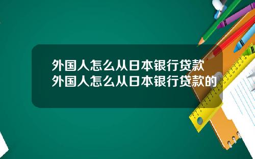 外国人怎么从日本银行贷款外国人怎么从日本银行贷款的