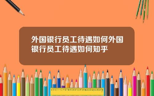 外国银行员工待遇如何外国银行员工待遇如何知乎