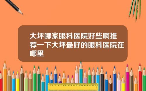 大坪哪家眼科医院好些啊推荐一下大坪最好的眼科医院在哪里