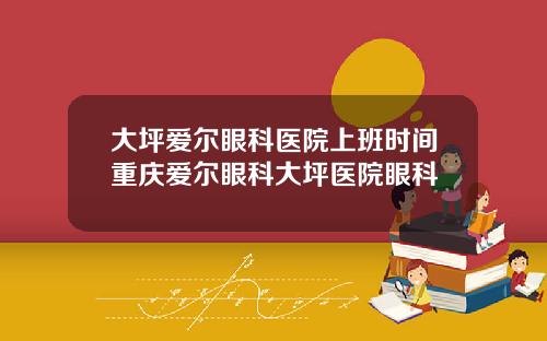 大坪爱尔眼科医院上班时间重庆爱尔眼科大坪医院眼科