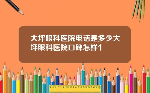 大坪眼科医院电话是多少大坪眼科医院口碑怎样1