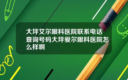 大坪艾尔眼科医院联系电话查询号码大坪爱尔眼科医院怎么样啊