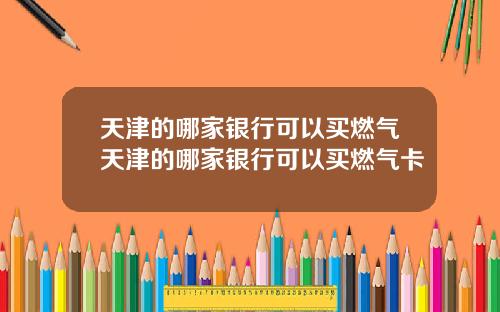 天津的哪家银行可以买燃气天津的哪家银行可以买燃气卡