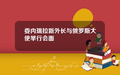 委内瑞拉新外长与俄罗斯大使举行会面