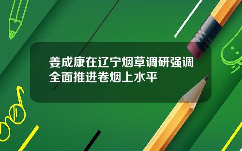 姜成康在辽宁烟草调研强调全面推进卷烟上水平