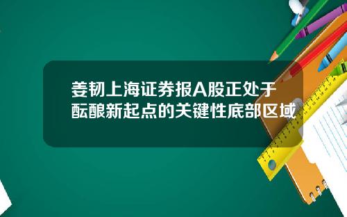 姜韧上海证券报A股正处于酝酿新起点的关键性底部区域