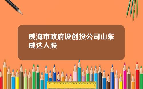 威海市政府设创投公司山东威达入股