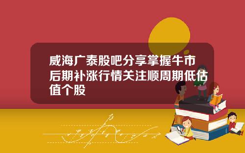 威海广泰股吧分享掌握牛市后期补涨行情关注顺周期低估值个股