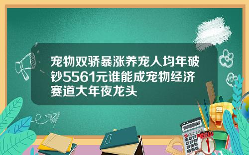 宠物双骄暴涨养宠人均年破钞5561元谁能成宠物经济赛道大年夜龙头