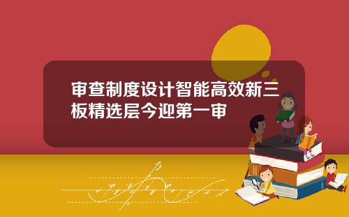 审查制度设计智能高效新三板精选层今迎第一审