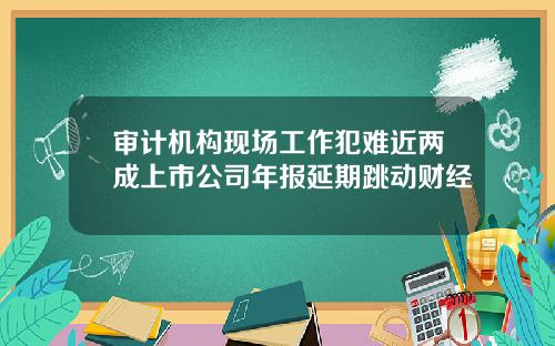 审计机构现场工作犯难近两成上市公司年报延期跳动财经