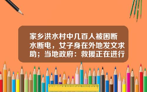 家乡洪水村中几百人被困断水断电，女子身在外地发文求助；当地政府：救援正在进行中