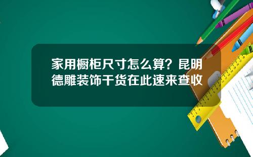 家用橱柜尺寸怎么算？昆明德雕装饰干货在此速来查收