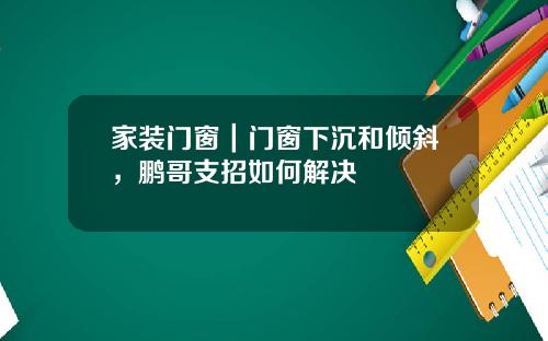 家装门窗｜门窗下沉和倾斜，鹏哥支招如何解决
