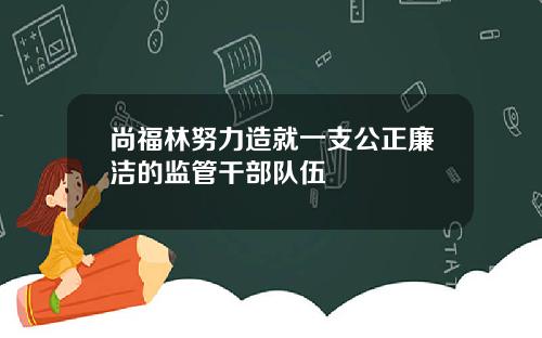 尚福林努力造就一支公正廉洁的监管干部队伍