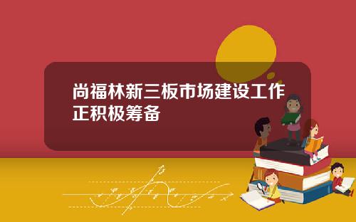 尚福林新三板市场建设工作正积极筹备