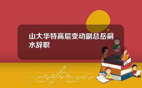 山大华特高层变动副总岳嗣水辞职