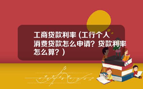 工商贷款利率 (工行个人消费贷款怎么申请？贷款利率怎么算？)