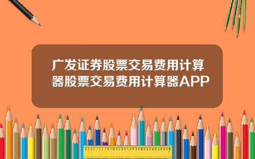 广发证券股票交易费用计算器股票交易费用计算器APP
