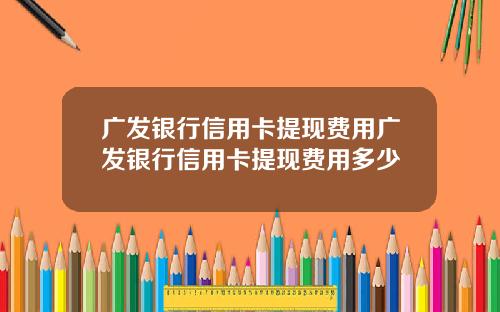 广发银行信用卡提现费用广发银行信用卡提现费用多少