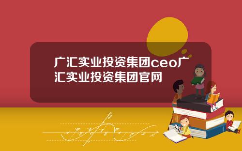 广汇实业投资集团ceo广汇实业投资集团官网