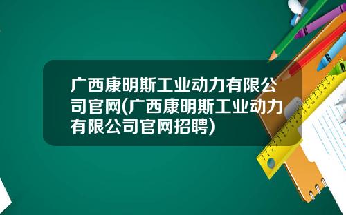 广西康明斯工业动力有限公司官网(广西康明斯工业动力有限公司官网招聘)