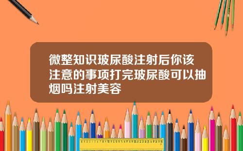 微整知识玻尿酸注射后你该注意的事项打完玻尿酸可以抽烟吗注射美容