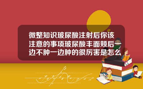 微整知识玻尿酸注射后你该注意的事项玻尿酸丰面颊后一边不肿一边肿的很厉害是怎么回事