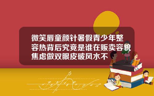 微笑唇童颜针暑假青少年整容热背后究竟是谁在贩卖容貌焦虑做双眼皮破风水不