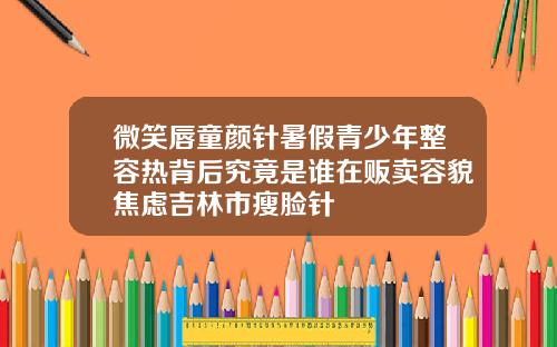 微笑唇童颜针暑假青少年整容热背后究竟是谁在贩卖容貌焦虑吉林市瘦脸针