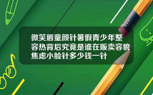微笑唇童颜针暑假青少年整容热背后究竟是谁在贩卖容貌焦虑小脸针多少钱一针