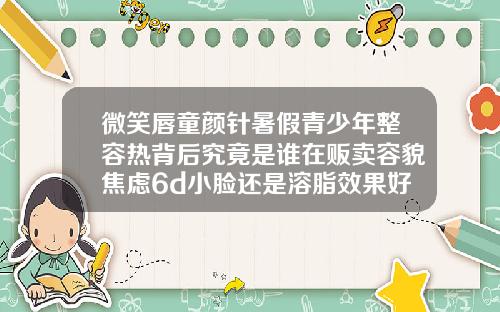 微笑唇童颜针暑假青少年整容热背后究竟是谁在贩卖容貌焦虑6d小脸还是溶脂效果好
