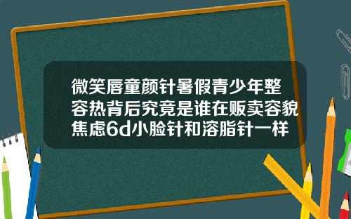 微笑唇童颜针暑假青少年整容热背后究竟是谁在贩卖容貌焦虑6d小脸针和溶脂针一样吗多少钱