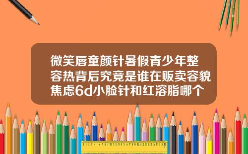 微笑唇童颜针暑假青少年整容热背后究竟是谁在贩卖容貌焦虑6d小脸针和红溶脂哪个效果好