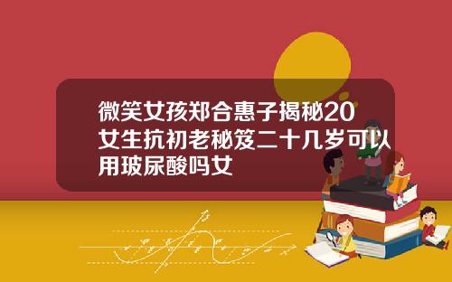 微笑女孩郑合惠子揭秘20女生抗初老秘笈二十几岁可以用玻尿酸吗女