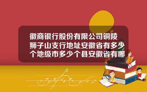 徽商银行股份有限公司铜陵狮子山支行地址安徽省有多少个地级市多少个县安徽省有哪些市和县