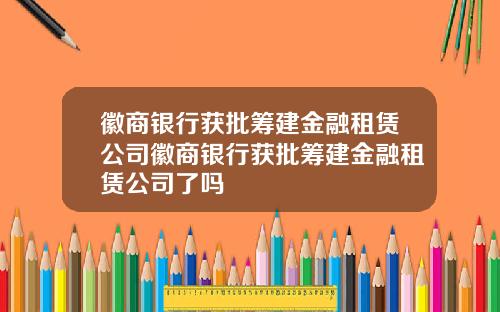徽商银行获批筹建金融租赁公司徽商银行获批筹建金融租赁公司了吗