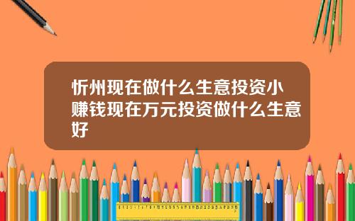忻州现在做什么生意投资小赚钱现在万元投资做什么生意好
