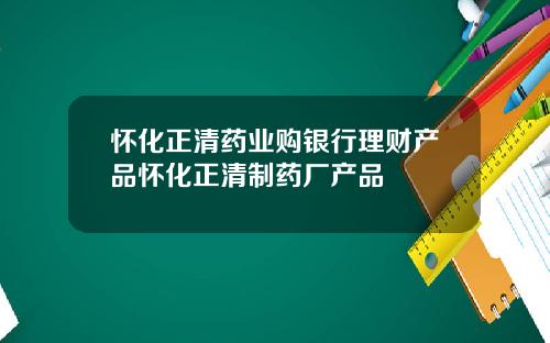 怀化正清药业购银行理财产品怀化正清制药厂产品