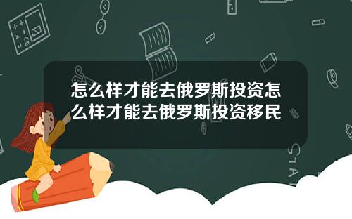 怎么样才能去俄罗斯投资怎么样才能去俄罗斯投资移民