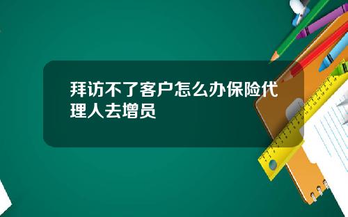 拜访不了客户怎么办保险代理人去增员