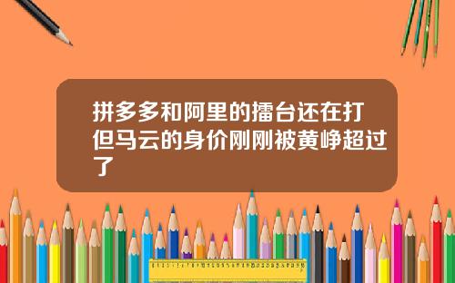 拼多多和阿里的擂台还在打但马云的身价刚刚被黄峥超过了