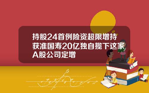 持股24首例险资超限增持获准国寿20亿独自揽下这家A股公司定增