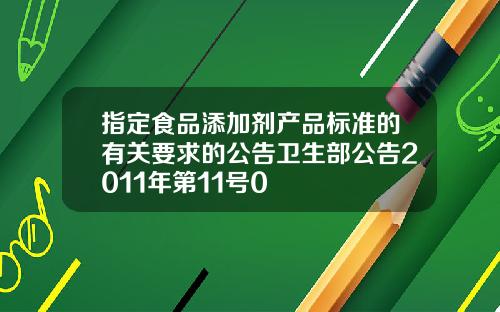 指定食品添加剂产品标准的有关要求的公告卫生部公告2011年第11号0