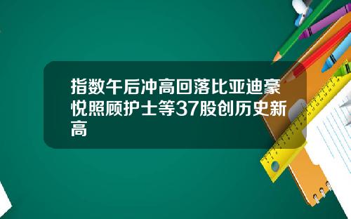 指数午后冲高回落比亚迪豪悦照顾护士等37股创历史新高