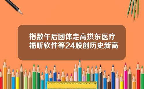指数午后团体走高拱东医疗福昕软件等24股创历史新高