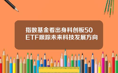 指数基金看出身科创板50ETF跟踪未来科技发展方向