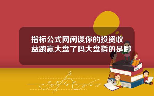 指标公式网闲谈你的投资收益跑赢大盘了吗大盘指的是哪